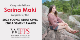 The Wisconsin Institute for Public Policy and Service is excited to announce that Sarina Maki is the recipient of the 2023 Young Adult Civic Engagement Award.